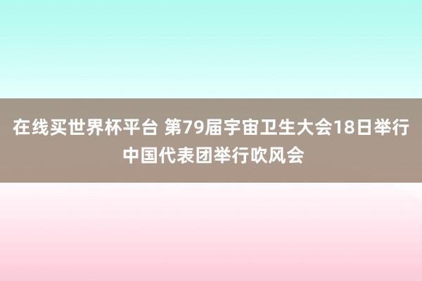 在线买世界杯平台 第79届宇宙卫生大会18日举行 中国代表团举行吹风会