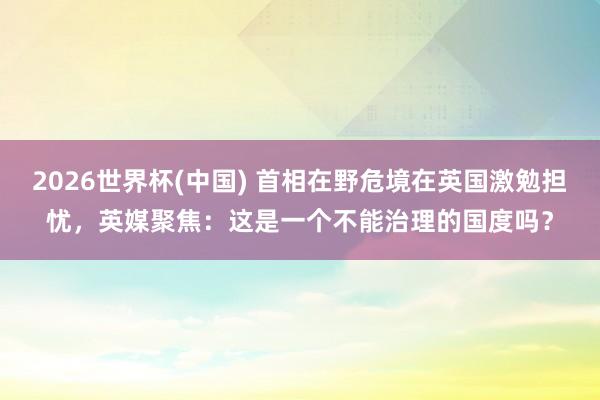 2026世界杯(中国) 首相在野危境在英国激勉担忧,英媒聚焦:这是一个不能治理的国度吗?