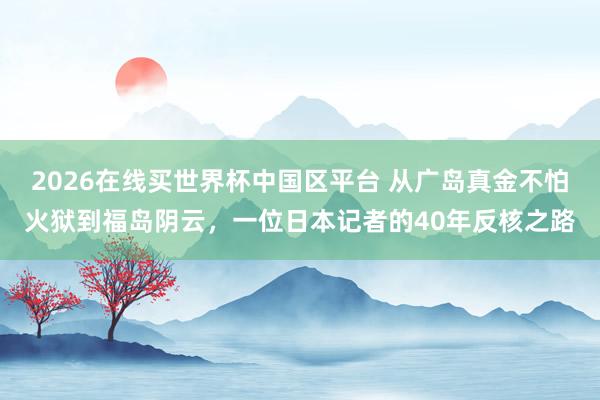 2026在线买世界杯中国区平台 从广岛真金不怕火狱到福岛阴云,一位日本记者的40年反核之路