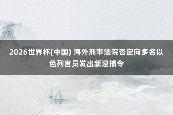 2026世界杯(中国) 海外刑事法院否定向多名以色列官员发出新逮捕令