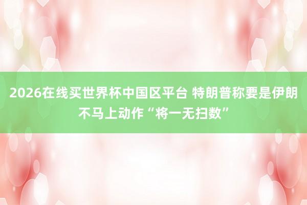 2026在线买世界杯中国区平台 特朗普称要是伊朗不马上动作 “将一无扫数”