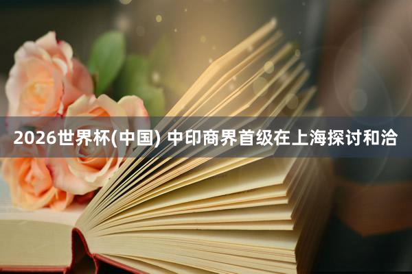 2026世界杯(中国) 中印商界首级在上海探讨和洽