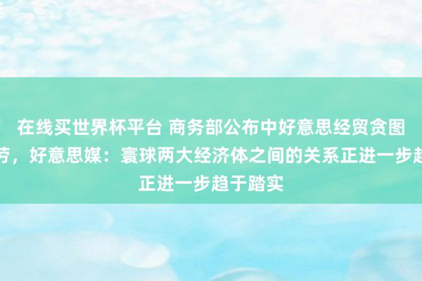 在线买世界杯平台 商务部公布中好意思经贸贪图初步效劳,好意思媒:寰球两大经济体之间的关系正进一步趋于踏实