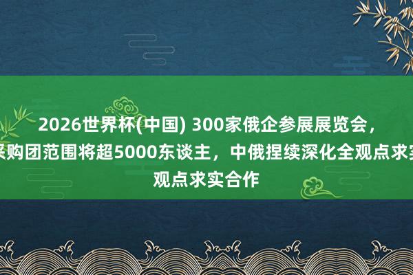 2026世界杯(中国) 300家俄企参展展览会,赴华采购团范围将超5000东谈主,中俄捏续深化全观点求实合作