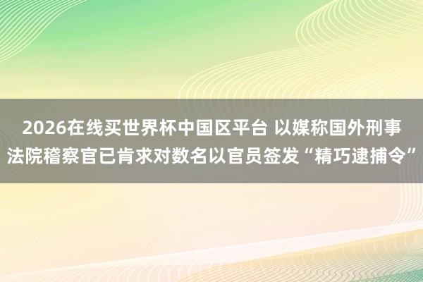 2026在线买世界杯中国区平台 以媒称国外刑事法院稽察官已肯求对数名以官员签发“精巧逮捕令”