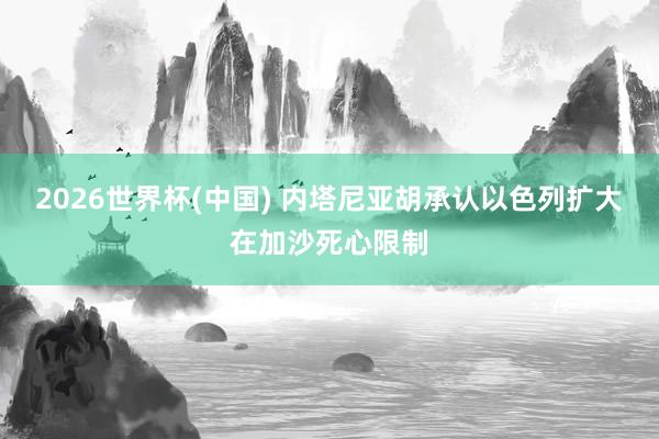 2026世界杯(中国) 内塔尼亚胡承认以色列扩大在加沙死心限制
