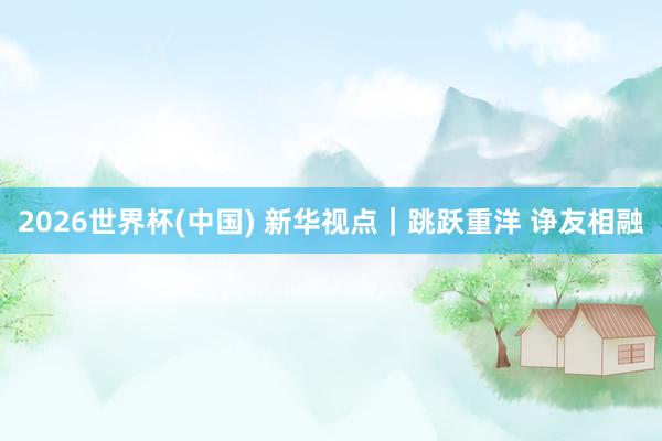 2026世界杯(中国) 新华视点|跳跃重洋 诤友相融