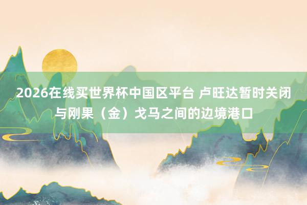 2026在线买世界杯中国区平台 卢旺达暂时关闭与刚果(金)戈马之间的边境港口