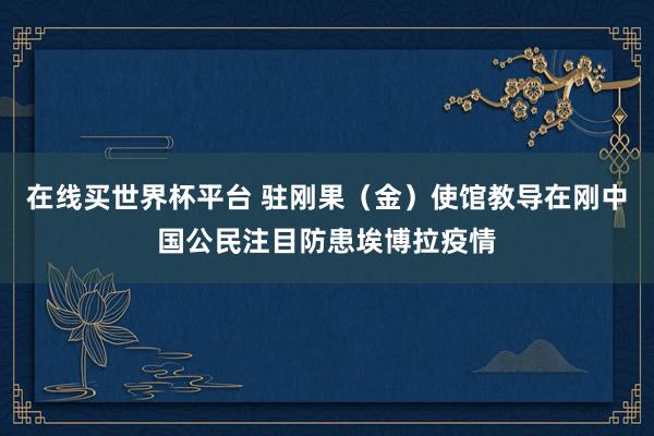 在线买世界杯平台 驻刚果(金)使馆教导在刚中国公民注目防患埃博拉疫情