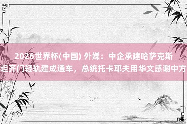 2026世界杯(中国) 外媒:中企承建哈萨克斯坦齐门轻轨建成通车,总统托卡耶夫用华文感谢中方