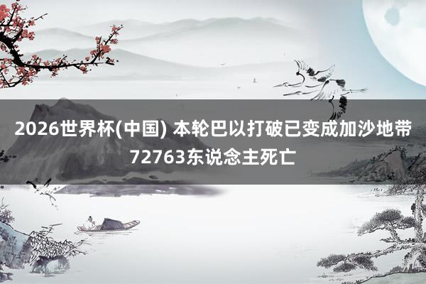 2026世界杯(中国) 本轮巴以打破已变成加沙地带72763东说念主死亡