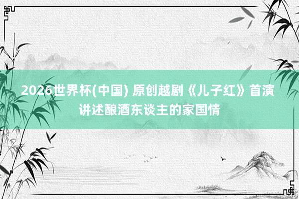 2026世界杯(中国) 原创越剧《儿子红》首演 讲述酿酒东谈主的家国情