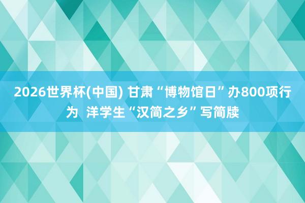 2026世界杯(中国) 甘肃“博物馆日”办800项行为 洋学生“汉简之乡”写简牍