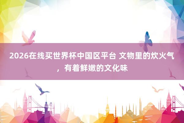 2026在线买世界杯中国区平台 文物里的炊火气,有着鲜嫩的文化味