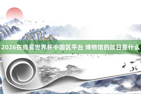2026在线买世界杯中国区平台 博物馆的改日是什么