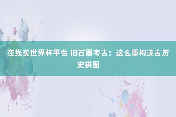 在线买世界杯平台 旧石器考古:这么重构邃古历史拼图