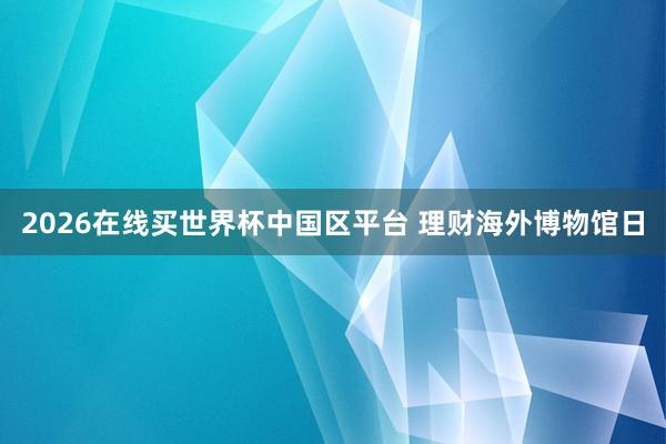 2026在线买世界杯中国区平台 理财海外博物馆日