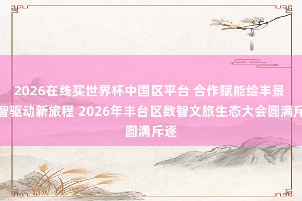 2026在线买世界杯中国区平台 合作赋能绘丰景 数智驱动新旅程 2026年丰台区数智文旅生态大会圆满斥逐