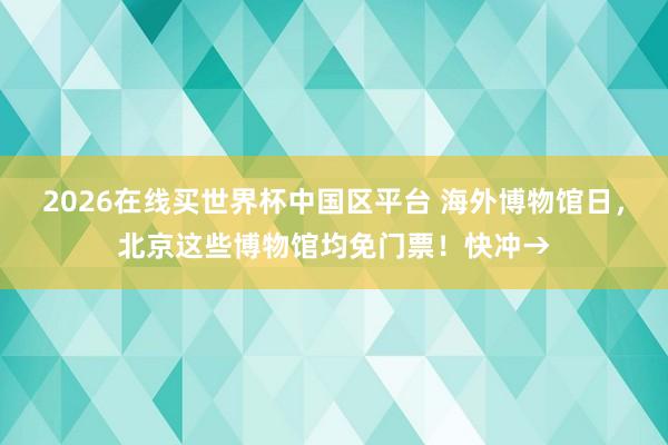 2026在线买世界杯中国区平台 海外博物馆日,北京这些博物馆均免门票!快冲→