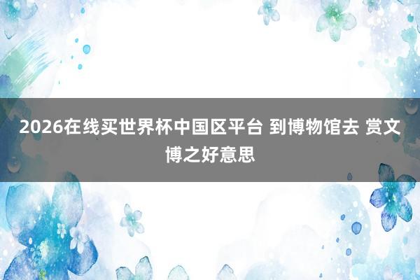 2026在线买世界杯中国区平台 到博物馆去 赏文博之好意思