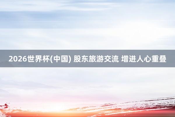 2026世界杯(中国) 股东旅游交流 增进人心重叠