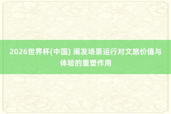 2026世界杯(中国) 阐发场景运行对文旅价值与体验的重塑作用