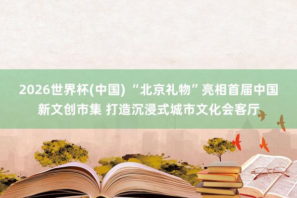 2026世界杯(中国) “北京礼物”亮相首届中国新文创市集 打造沉浸式城市文化会客厅