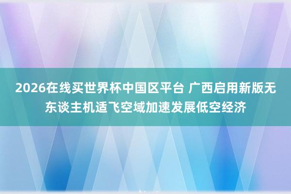 2026在线买世界杯中国区平台 广西启用新版无东谈主机适飞空域加速发展低空经济