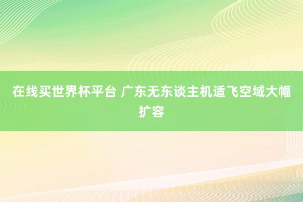 在线买世界杯平台 广东无东谈主机适飞空域大幅扩容