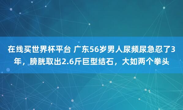 在线买世界杯平台 广东56岁男人尿频尿急忍了3年,膀胱取出2.6斤巨型结石,大如两个拳头