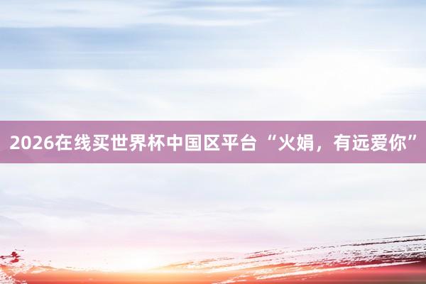 2026在线买世界杯中国区平台 “火娟,有远爱你”