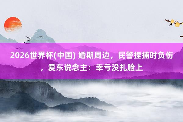 2026世界杯(中国) 婚期周边，民警捏捕时负伤，<a href=