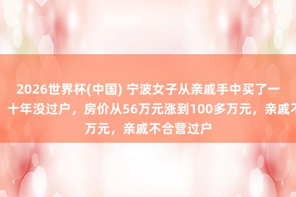 2026世界杯(中国) 宁波女子从亲戚手中买了一套安置房,十年没过户,房价从56万元涨到100多万元,亲戚不合营过户