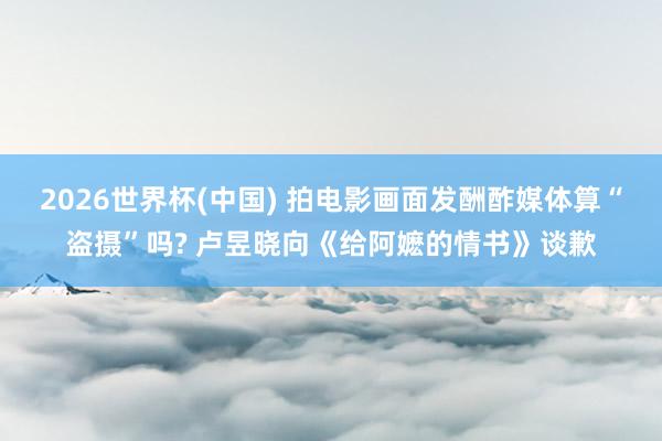 2026世界杯(中国) 拍电影画面发酬酢媒体算“盗摄”吗? 卢昱晓向《给阿嬷的情书》谈歉
