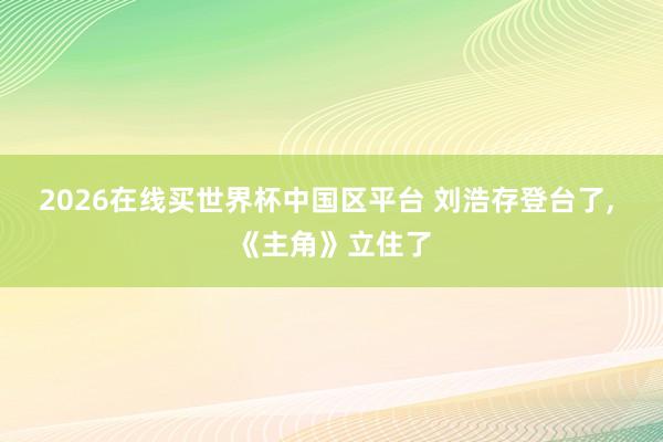 2026在线买世界杯中国区平台 刘浩存登台了, 《主角》立住了