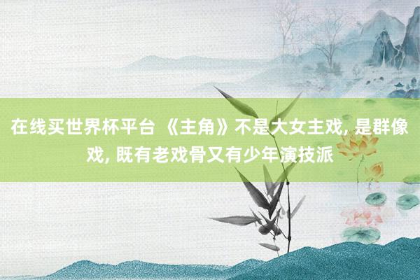 在线买世界杯平台 《主角》不是大女主戏, 是群像戏, 既有老戏骨又有少年演技派