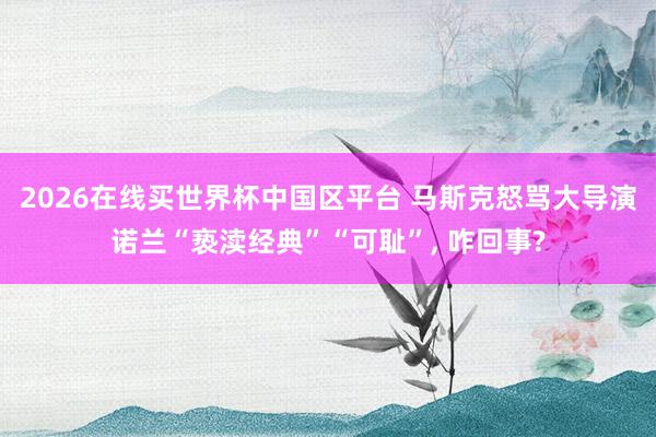 2026在线买世界杯中国区平台 马斯克怒骂大导演诺兰“亵渎经典”“可耻”, 咋回事?