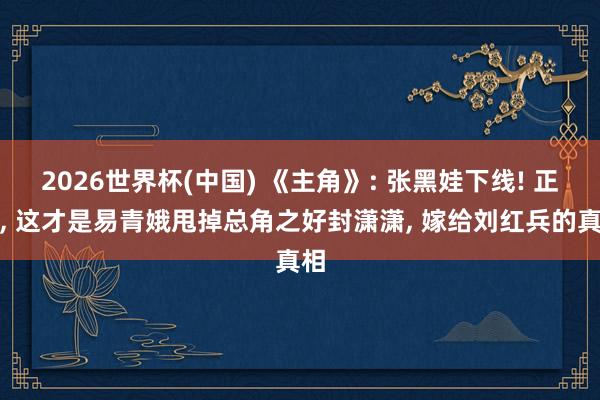 2026世界杯(中国) 《主角》: 张黑娃下线! 正本, 这才是易青娥甩掉总角之好封潇潇, 嫁给刘红兵的真相
