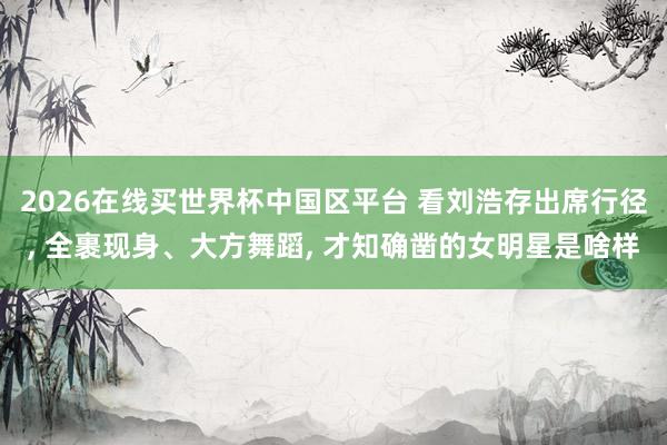 2026在线买世界杯中国区平台 看刘浩存出席行径, 全裹现身、大方舞蹈, 才知确凿的女明星是啥样