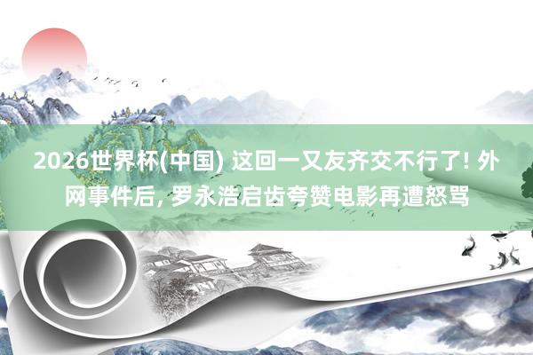 2026世界杯(中国) 这回一又友齐交不行了! 外网事件后, 罗永浩启齿夸赞电影再遭怒骂