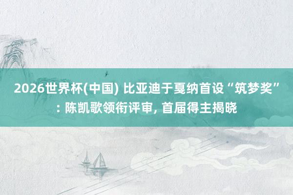 2026世界杯(中国) 比亚迪于戛纳首设“筑梦奖”: 陈凯歌领衔评审, 首届得主揭晓