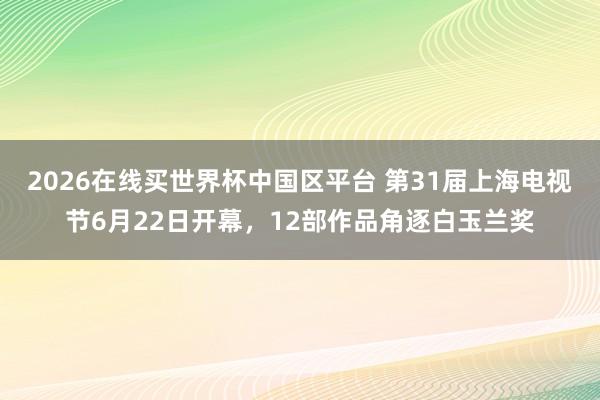 2026在线买世界杯中国区平台 第31届上海电视节6月22日开幕,12部作品角逐白玉兰奖
