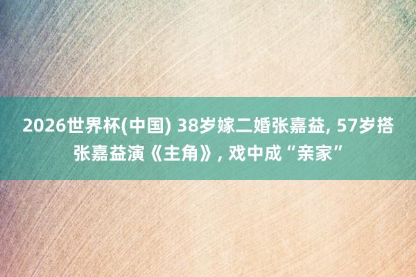 2026世界杯(中国) 38岁嫁二婚张嘉益, 57岁搭张嘉益演《主角》, 戏中成“亲家”