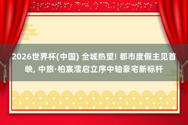 2026世界杯(中国) 全城热望! 都市度假主见首映, 中旅·柏宸澐启立序中轴豪宅新标杆
