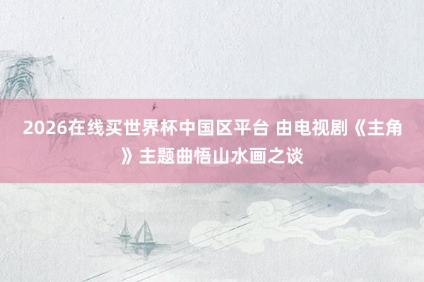 2026在线买世界杯中国区平台 由电视剧《主角》主题曲悟山水画之谈