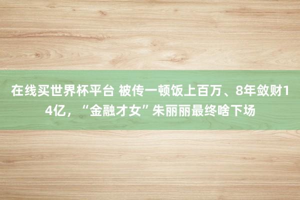 在线买世界杯平台 被传一顿饭上百万、8年敛财14亿,“金融才女”朱丽丽最终啥下场