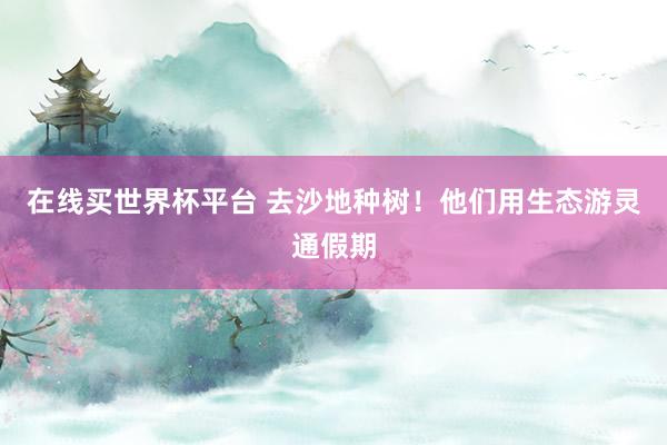 在线买世界杯平台 去沙地种树!他们用生态游灵通假期