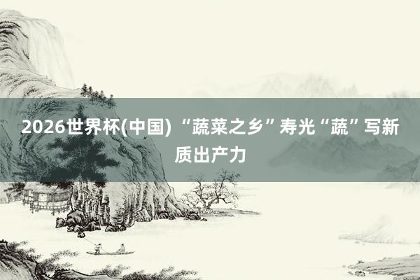 2026世界杯(中国) “蔬菜之乡”寿光“蔬”写新质出产力