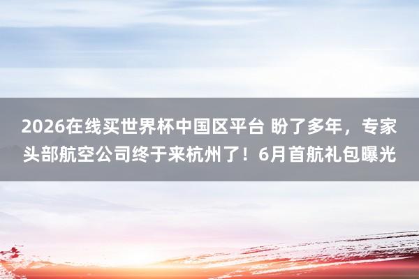 2026在线买世界杯中国区平台 盼了多年,专家头部航空公司终于来杭州了!6月首航礼包曝光