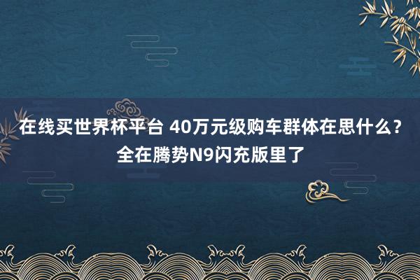 在线买世界杯平台 40万元级购车群体在思什么?全在腾势N9闪充版里了